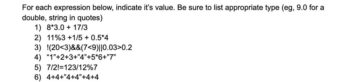 ### Evaluating Mathematical and Logical Expressions

For each expression below, indicate its value. Be sure to list the appropriate type (e.g., 9.0 for a double, string in quotes).

1. **Expression: 8 * 3.0 + 17 / 3**
    - **Explanation**: This involves basic arithmetic operations: multiplication and division. 
    - **Solution**: \( 8 \times 3.0 + \frac{17}{3} = 24.0 + 5.6667 = 29.6667 \)
    - **Type**: Double

2. **Expression: 11 % 3 + 1 / 5 + 0.5 * 4**
    - **Explanation**: This expression includes modulus, division, and multiplication.
    - **Solution**: \( 11 \% 3 + \frac{1}{5} + 0.5 \times 4 = 2 + 0.2 + 2.0 = 4.2 \)
    - **Type**: Double

3. **Expression: !(20 < 3) && (7 < 9) || 0.03 > 0.2**
    - **Explanation**: This expression combines logical NOT, AND, and OR operations.
    - **Solution**:
        - \( !(20 < 3) \) evaluates to \( !false \) which is \( true \)
        - \( (7 < 9) \) evaluates to \( true \)
        - \( (0.03 > 0.2) \) evaluates to \( false \)
        - Combining with AND: \( true && true = true \)
        - Combining with OR: \( true || false = true \)
    - **Type**: Boolean

4. **Expression: "1" + 2 + 3 + "4" + 5 * 6 + "7"**
    - **Explanation**: This involves string concatenation and arithmetic operations. Note that in many programming languages, strings concatenated with numbers turn those numbers into strings.
    - **Solution**: 
        - "1" + 2 → "12"
        - "12" + 3 → "123"
        - "123" + "4" → "1234"
        - "1234" + 5 * 6 → "1234"