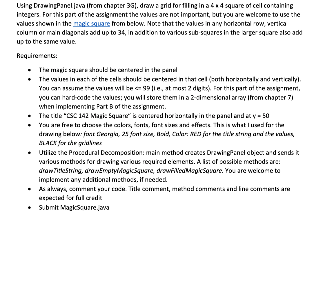 Using DrawingPanel.java (from chapter 3G), draw a grid for filling in a 4 x 4 square of cell containing
integers. For this part of the assignment the values are not important, but you are welcome to use the
values shown in the magic square from below. Note that the values in any horizontal row, vertical
column or main diagonals add up to 34, in addition to various sub-squares in the larger square also add
up to the same value.
Requirements:
The magic square should be centered in the panel
The values in each of the cells should be centered in that cell (both horizontally and vertically).
You can assume the values will be <= 99 (i.e., at most 2 digits). For this part of the assignment,
you can hard-code the values; you will store them in a 2-dimensional array (from chapter 7)
when implementing Part B of the assignment.
The title "CSC 142 Magic Square" is centered horizontally in the panel and at y = 50
You are free to choose the colors, fonts, font sizes and effects. This is what I used for the
drawing below: font Georgia,
BLACK for the gridlines
5 font size,
Color: RED for the title string and the values,
Utilize the Procedural Decomposition: main method creates DrawingPanel object and sends it
various methods for drawing various required elements. A list of possible methods are:
drawTitleString, drawEmptyMagicSquare, drawFilledMagicSquare. You are welcome to
implement any additional methods, if needed.
As always, comment your code. Title comment, method comments and line comments are
expected for full credit
Submit MagicSquare.java

