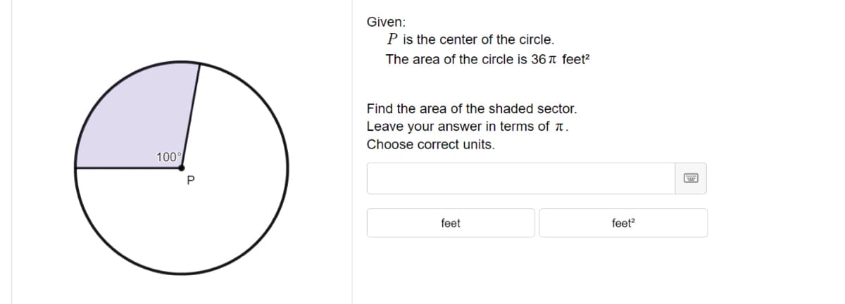 ### Problem Statement

**Given:**
- \( P \) is the center of the circle.
- The area of the circle is \( 36\pi \) square feet.

**Task:**
- Find the area of the shaded sector.
- Leave your answer in terms of \( \pi \).
- Choose the correct units.

### Diagram Explanation
The diagram shows a circle with its center labeled as \( P \). A sector of the circle is shaded, and the angle subtended by this sector at the center is 100 degrees.

To solve this problem, you will use the formula for the area of a sector, which is given by:
\[ \text{Area of sector} = \left( \frac{\theta}{360} \right) \times \pi r^2 \]
where \( \theta \) is the central angle of the sector in degrees.

Given that the total area of the circle is \( 36\pi \) square feet, you should:
1. Determine the radius using \( A = \pi r^2 \).
2. Plug in the values into the sector area formula with \( \theta = 100^\circ \).

#### Answer Input
- Provide your answer in terms of \( \pi \).
- Choose the correct units (either \( \text{feet} \) or \( \text{feet}^2 \)).

### Interactive Section
Input your answer below:

\[ \text{Answer:} \]
(Interactive box for typing the answer)

Choose the correct units:
- [ ] feet
- [ ] feet²