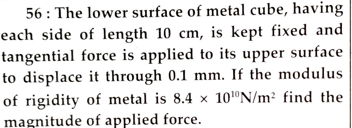 56 : The lower surface of metal cube, having
each side of length 10 cm, is kept fixed and
tangential force is applied to its upper surface
to displace it through 0.1 mm. If the modulus
of rigidity of metal is 8.4 × 101ºN/m² find the
magnitude of applied force.
