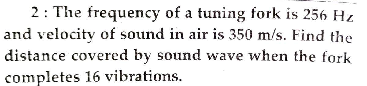 2 : The frequency of a tuning fork is 256 Hz
and velocity of sound in air is 350 m/s. Find the
distance covered by sound wave when the fork
completes 16 vibrations.
