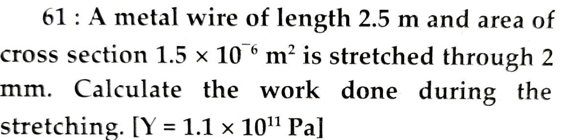 61: A metal wire of length 2.5 m and area of
cross section 1.5 × 10° m² is stretched through 2
mm. Calculate the work done during the
stretching. [Y = 1.1 × 10" Pa]
