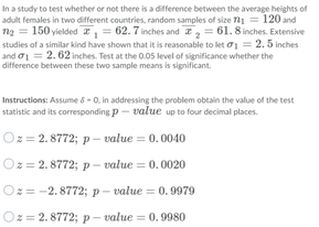 In a study to test whether or not there is a ditference between the average heights of
adult females in two different countries, random samples of size 1 = 120 and
n2 = 150 yielded I = 62.7 inches and I = 61. 8 inches. Extensive
studies of a similar kind have shown that it is reasonable to let o1 = 2.5 inches
and o1 = 2. 62 inches. Test at the 0.05 level of significance whether the
difference between these two sample means is significant.
Instructions: Assume 8 -0. in addressing the problem obtain the value of the test
statistic and its corresponding p - value up to four decimal places.
Oz = 2. 8772; p – value = 0.0040
Oz = 2. 8772; p- value = 0. 0020
Oz= -2.8772; p- value = 0.9979
Oz = 2. 8772;p- value = 0.9980
