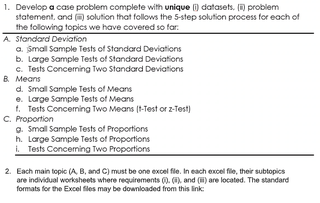 1. Develop a case problem complete with unique (i) datasets. ( problem
statement, and () solution that follows the 5-step solution process for each of
the following topics we have covered so far:
A Standard Deviation
a. Small Sample Tests of Standard Deviations
b. Large Sample Tests of Standard Deviations
c. Tests Conceming Two Standard Deviations
B. Means
d. Small Sample Tests of Means
e. Large Sample Tests of Means
t. Tests Conceming Two Means (t-Test or z-Test)
C. Proportion
o. Small Sample Tests of Proportions
h. Large Sample Tests of Proportions
i. Tests Conceming Two Proportions
2. Each main topic (A, B, and C) must be one excel file. In each excel file, their subtopics
are individual worksheets where requirements 0. (), and (H) are located. The standard
formats for the Excel files may be downloaded from this link
