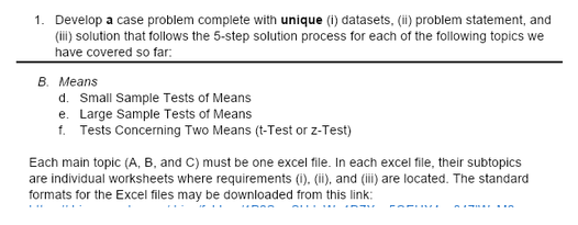 1. Develop a case problem complete with unique (i) datasets, (ii) problem statement, and
(i) solution that follows the 5-step solution process for each of the following topics we
have covered so far:
B. Means
d. Small Sample Tests of Means
e. Large Sample Tests of Means
f. Tests Concerning Two Means (t-Test or z-Test)
Each main topic (A, B, and C) must be one excel file. In each excel file, their subtopics
are individual worksheets where requirements (i). (ii), and (ii) are located. The standard
formats for the Excel files may be downloaded from this link:
