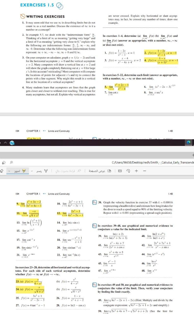 EXERCISES 1.5
are never crossed. Explain why horizontal or slant asymp-
totes may, in fact, be crossed any number of times: draw one
example.
NWRITING EXERCISES
1. It may seem odd that we use o in describing limits but do not
count oo as a real number. Discuss the existence of oc: is it a
number or a concept?
2. In example 5.7, we dealt with the "indeterminate form"
Thinking of a limit of oo as meaning "getting very large" and
a limit of 0 as meaning "getting very close to 0," explain why
the following are indeterminate forms: , . 00 - oo, and
00 - 0. Determine what the following non-indeterminate forms
represent: 00 + 0o, -00 - oo, 00 +0 and 0/0o.
In exercises 1-4, determine (a) lim f(x) (b) lim f(x) and
(c) lim f(x) (answer as appropriate, with a number, oo,-00
or does not exist).
1- 2r
a =1
x -1
1- 2x
1. fx) =
2. fx) =
a = -I
x2 -1
3. On your computer or calculator, graph y = 1/(r - 2) and look
for the horizontal asymptote y = 0 and the vertical asymptote
* = 2. Many computers will draw a vertical line at x = 2 and
will show the graph completely flattening out at y = 0 for large
x's. Is this accurate? misleading? Most computers will compute
the locations of points for adjacent x's and try to connect the
points with a line segment. Why might this result in a vertical
line at the location of a vertical asymptote?
x-4
1-x
3. f(x) =
- 4x +4
a=2 4. f) = r+ 1
In exercises 5-22, determine each limit (answer as appropriate,
with a number, oo,-00 or does not exist).
x +2x - 1
x-4
7. lim cot x
5. lim
6. lim (x - 2x - 3)2/3
4. Many students learn that asymptotes are lines that the graph
gets closer and closer to without ever reaching. This is true for
many asymptotes, but not all. Explain why vertical asymptotes
8. lim x sec'x
/2
104
CHAPTER I Limits and Continuity
1-40
0.00016
C/Users/96658/Desktop/redh/Smith - Calculus_Early_Transcende
juai
+ -
104
CHAPTER I . Limits and Continuity
1-40
x2+ 3x - 2
2x -x+1
A 38. Graph the velocity function in exercise 37 with k = 0.00016
(representing a headfirst dive) and estimate how long it takes for
the diver to reach a speed equal to 90% of the limiting velocity.
Repeat with k = 0.001 (representing a spread-eagle position).
9. lim
3x2 + 4x - 1
10. lim
1 4x - 3r - 1
2x -1
11. lim
12. lim
I 4x - 5x - 1
- V4 +x²
13. lim In
14. lim In(x sin x)
In exercises 39-48, use graphical and numerical evidence to
conjecture a value for the indicated limit.
15. lim e2/
16. lim etr+l+2
In(x + 2)
In(2 +)
39. lim
40, lim
In(x + 3x + 3)
In(1+ er)
17. lim cot x
18. lim sec
x +1
- 4x + 7
21 +7x+1
19. lim sin(e-1/
41. lim
2x2 +x cos x
42. lim
20. lim sin(tanx)
x -x sinx
x+ 4x +5
21. lim e tan
22. lim tan(In x)
43. lim
44. lim (e/ -x*)
e/2
In x
46. lim
e - 1
45. lim
In exercises 23-28, determine all horizontal and vertical asymp-
47. lim
xh
48. lim x
totes. For each side of each vertical asymptote, determine
whether f(x) - 0o or f(x) - -0o.
23. (a) f(x) =-
4-x
(b) f(x) =
4-x
In exercises 49 and 50, use graphical and numerical evidence to
conjecture the value of the limit. Then, verify your conjecture
by finding the limit exactly.
24. (a) f(x) =
(b) f(x) =
V4+x
V4 -x2
3x +1
25. f(x)= - 2x -3
1-x
26. f(x) = +x- 2
49.
lim (V4x? - 2x +1- 2r) (Hint: Multiply and divide by the
27. f(x) = 4 tanx - 1
28. f(x) = In(1 - cos x)
conjugate expression: 4x - 2x +I+2x and simplify.)
50. lim (v5x? + 4x +7- V5x? +x + 3) (See the hint for
