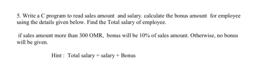 5. Write a C program to read sales amount and salary. calculate the bonus amount for employee
using the details given below. Find the Total salary of employee.
if sales amount more than 300 OMR, bonus will be 10% of sales amount. Otherwise, no bonus
will be given.
Hint: Total salary = salary + Bonus