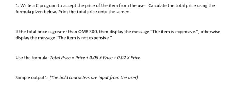 1. Write a C program to accept the price of the item from the user. Calculate the total price using the
formula given below. Print the total price onto the screen.
If the total price is greater than OMR 300, then display the message "The item is expensive.", otherwise
display the message "The item is not expensive."
Use the formula: Total Price = Price + 0.05 x Price + 0.02 x Price
Sample output1: (The bold characters are input from the user)