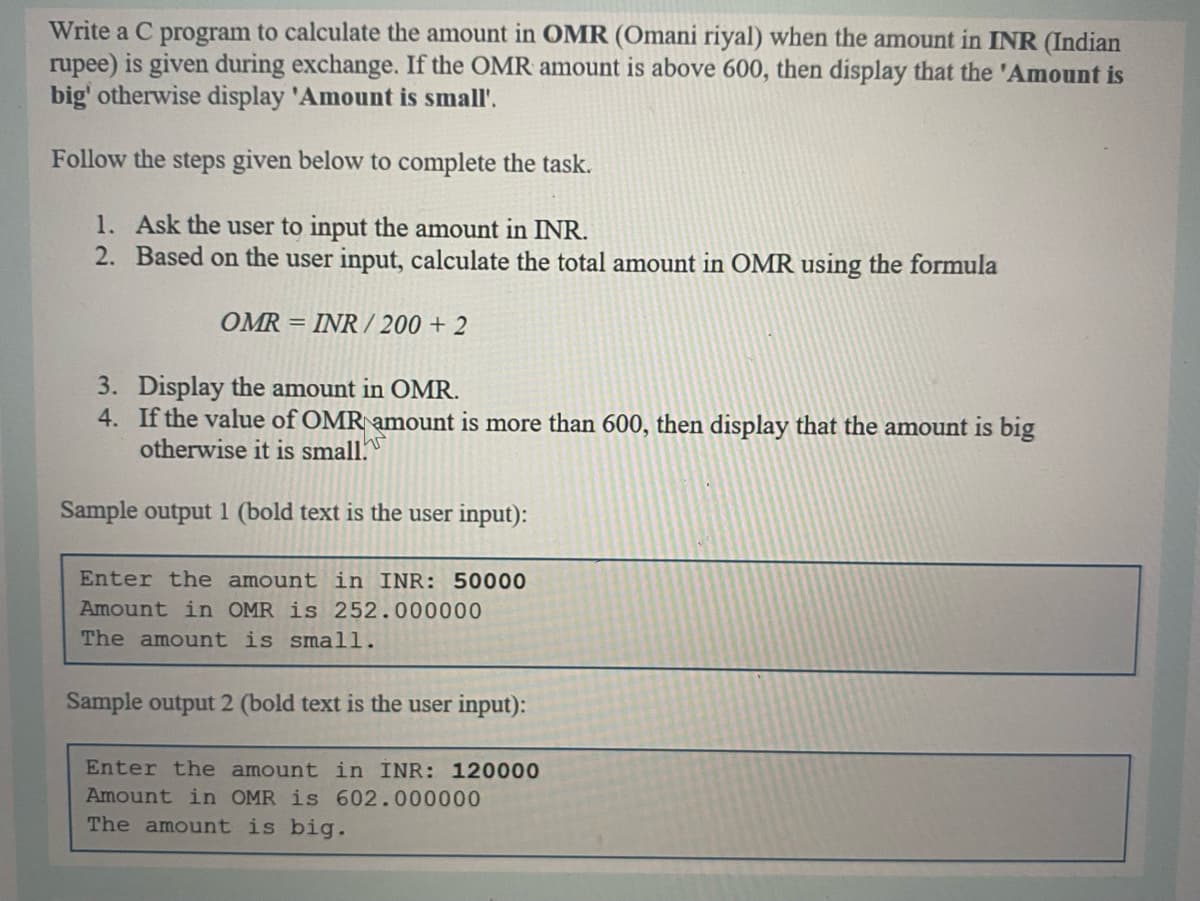 Write a C program to calculate the amount in OMR (Omani riyal) when the amount in INR (Indian
rupee) is given during exchange. If the OMR amount is above 600, then display that the 'Amount is
big' otherwise display 'Amount is small'.
Follow the steps given below to complete the task.
1. Ask the user to input the amount in INR.
2. Based on the user input, calculate the total amount in OMR using the formula
OMR = INR / 200 + 2
3. Display the amount in OMR.
4. If the value of OMR amount is more than 600, then display that the amount is big
otherwise it is small.
Sample output 1 (bold text is the user input):
Enter the amount in INR: 50000
Amount in OMR is 252.000000
The amount is small.
Sample output 2 (bold text is the user input):
Enter the amount in INR: 120000
Amount in OMR is 602.000000
The amount is big.
