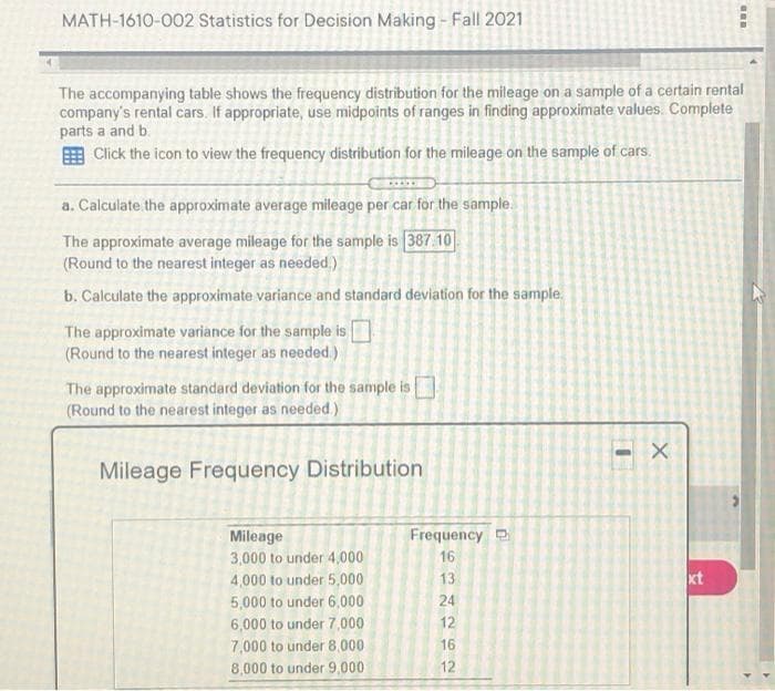 MATH-1610-002 Statistics for Decision Making - Fall 2021
The accompanying table shows the frequency distribution for the mileage on a sample of a certain rental
company's rental cars. If appropriate, use midpoints of ranges in finding approximate values. Complete
parts a and b.
E Click the icon to view the frequency distribution for the mileage on the sample of cars.
a. Calculate the approximate average mileage per car for the sample.
The approximate average mileage for the sample is 387.10
(Round to the nearest integer as needed)
b. Calculate the approximate variance and standard deviation for the sample.
The approximate variance for the sample is
(Round to the nearest integer as needed.)
The approximate standard deviation for the sample is
(Round to the nearest integer as needed)
Mileage Frequency Distribution
Frequency D
Mileage
3,000 to under 4,000
16
4,000 to under 5,000
13
xt
5,000 to under 6,000
24
6,000 to under 7,000
12
7,000 to under 8,000
16
8,000 to under 9,000
12
