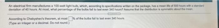 An electrical firm manufactures a 100-watt light bulb, which, according to specifications written on the package, has a mean ife of 500 hours with a standard
deviation of 40 hours. At most, what percentage of the bulbs fail to last even 340 hours? Assume that the distribution is symmetic about the mean
According to Chebyshev's theorem, at most% of the bulbs fail to last even 340 hours
(Type an integer or a decimal. Do not round.)
