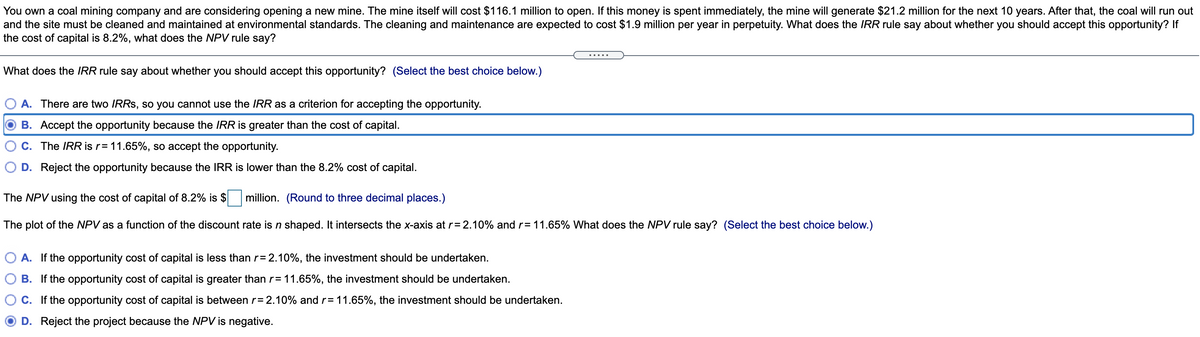 You own a coal mining company and are considering opening a new mine. The mine itself will cost $116.1 million to open. If this money is spent immediately, the mine will generate $21.2 million for the next 10 years. After that, the coal will run out
and the site must be cleaned and maintained at environmental standards. The cleaning and maintenance are expected to cost $1.9 million per year in perpetuity. What does the IRR rule say about whether you should accept this opportunity? If
the cost of capital is 8.2%, what does the NPV rule say?
What does the IRR rule say about whether you should accept this opportunity? (Select the best choice below.)
A. There are two IRRS, so you cannot use the IRR as a criterion for accepting the opportunity.
B. Accept the opportunity because the IRR is greater than the cost of capital.
C. The IRR is r= 11.65%, so accept the opportunity.
D. Reject the opportunity because the IRR is lower than the 8.2% cost of capital.
The NPV using the cost of capital of 8.2% is $
million. (Round to three decimal places.)
The plot of the NPV as a function of the discount rate is n shaped. It intersects the x-axis at r= 2.10% and r= 11.65% What does the NPV rule say? (Select the best choice below.)
A. If the opportunity cost of capital is less than r= 2.10%, the investment should be undertaken.
B. If the opportunity cost of capital is greater than r= 11.65%, the investment should be undertaken.
C. If the opportunity cost of capital is between r= 2.10% and r= 11.65%, the investment should be undertaken.
D. Reject the project because the NPV is negative.
