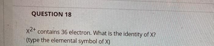 QUESTION 18
x2+
contains 36 electron. What is the identity of X?
(type the elemental symbol of X)
