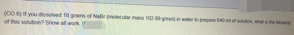 (CO 6) If you dissolved 18 grams of NaBr (molecular mass 102.89 g/mol) in water to prepare 640 ml of solution, what is the Molarity
of this solution? Show all work. (F
