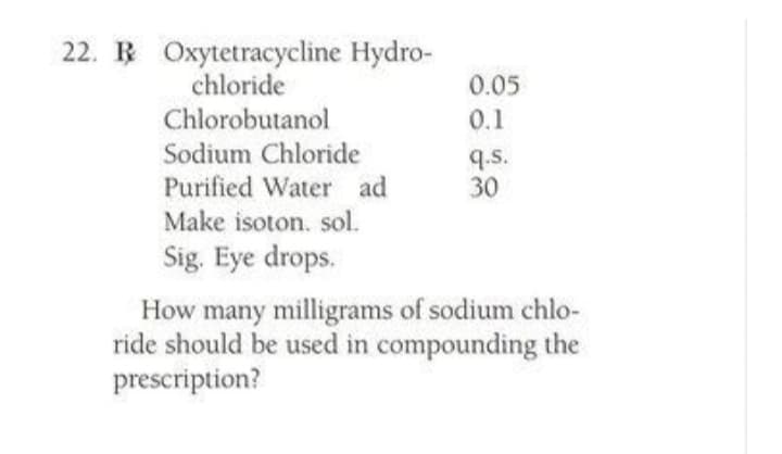 22. R Oxytetracycline Hydro-
chloride
Chlorobutanol
Sodium Chloride
Purified Water ad
0.05
0.1
q.s.
30
Make isoton. sol.
Sig. Eye drops.
How many milligrams of sodium chlo-
ride should be used in compounding the
prescription?
