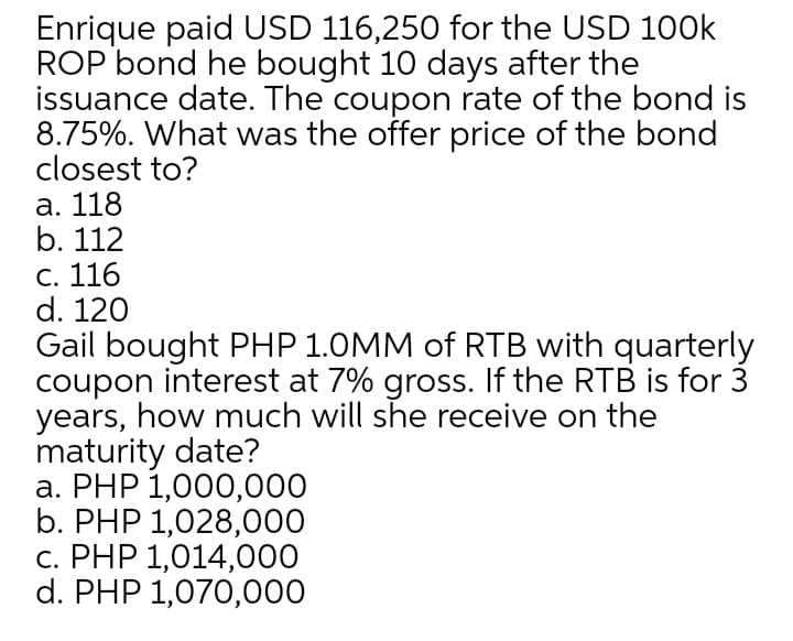 Enrique paid USD 116,250 for the USD 100k
ROP bond he bought 10 days after the
issuance date. The coupon rate of the bond is
8.75%. What was the offer price of the bond
closest to?
a. 118
b. 112
c. 116
d. 120
Gail bought PHP 1.0MM of RTB with quarterly
coupon interest at 7% gross. If the RTB is for 3
years, how much will she receive on the
maturity date?
a. PHP 1,000,000
b. PHP 1,028,000
c. PHP 1,014,000
d. PHP 1,070,000
