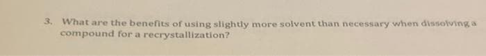 3. What are the benefits of using slightly more solvent than necessary when dissolving a
compound for a recrystallization?
