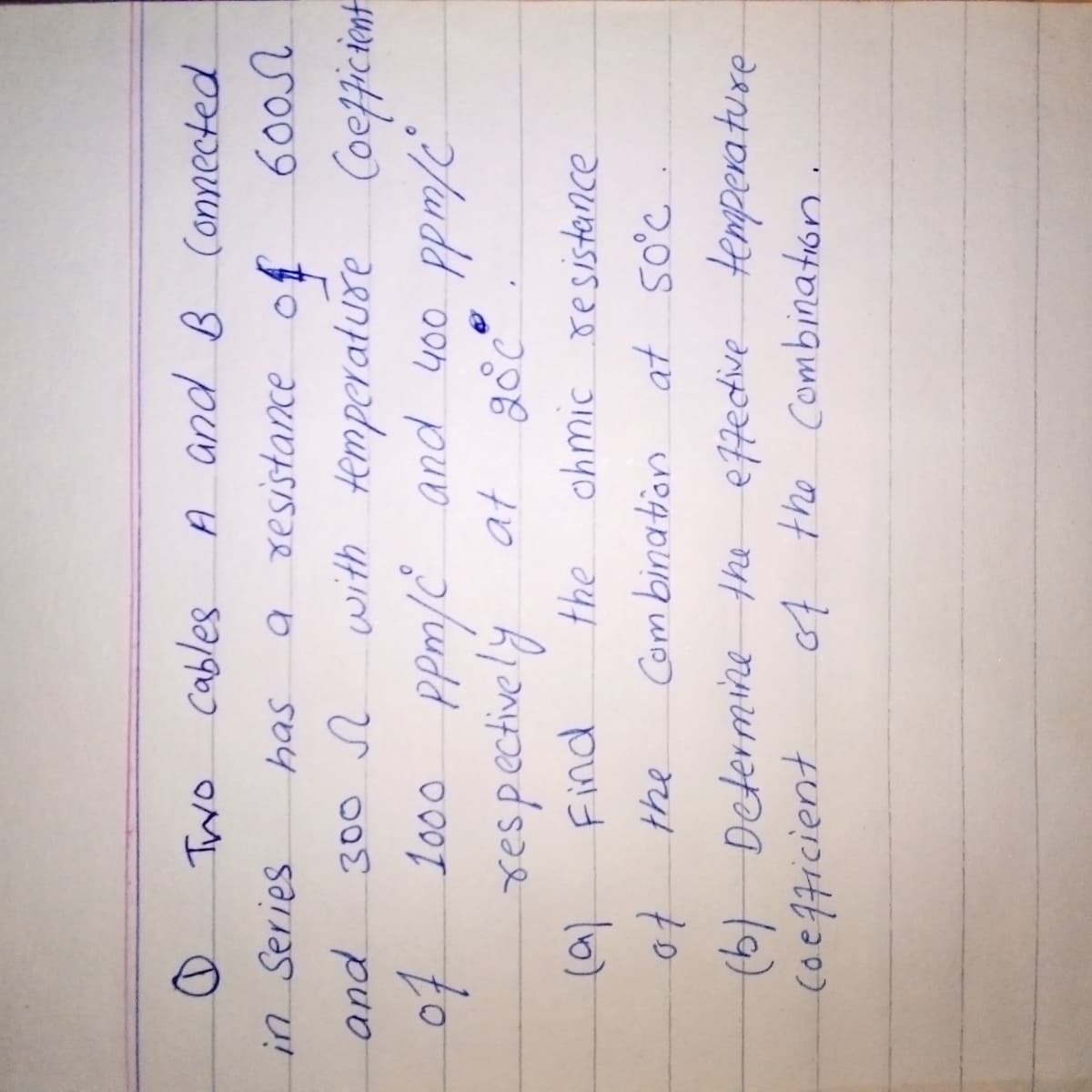 Two cables
A and B Connected
6000
Coefficient
has
in Series
a resistance of
and
300
with temperature
of 1000 ppm/C and 400 ppm/c
respectively at 20°C°
Find
the
(a)
the
of
Combination
(b) Determine the effective temperature
Coefficient
of the Combination
ohmic resistance
at 50°C