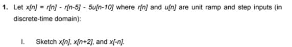 1. Let x[n] = r[n] - r[n-5] - 5u[n-10] where r[n] and u[n] are unit ramp and step inputs (in
discrete-time domain):
1. Sketch x[n], x[n+2], and x[-n).
