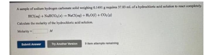 A sample of sodium hydrogen carbonate solid weighing 0.1491 g requires 37.83 mL of a hydrochloric acid solution to react completely.
HCI(aq) + NAHCO,(a) NaCl(ag) + H,0(1) + CO2(9)
Calculate the molarity of the hydrochloric acid solution.
Molarity
Try Another Version
9 Item attempts remaining
Submit Answer
