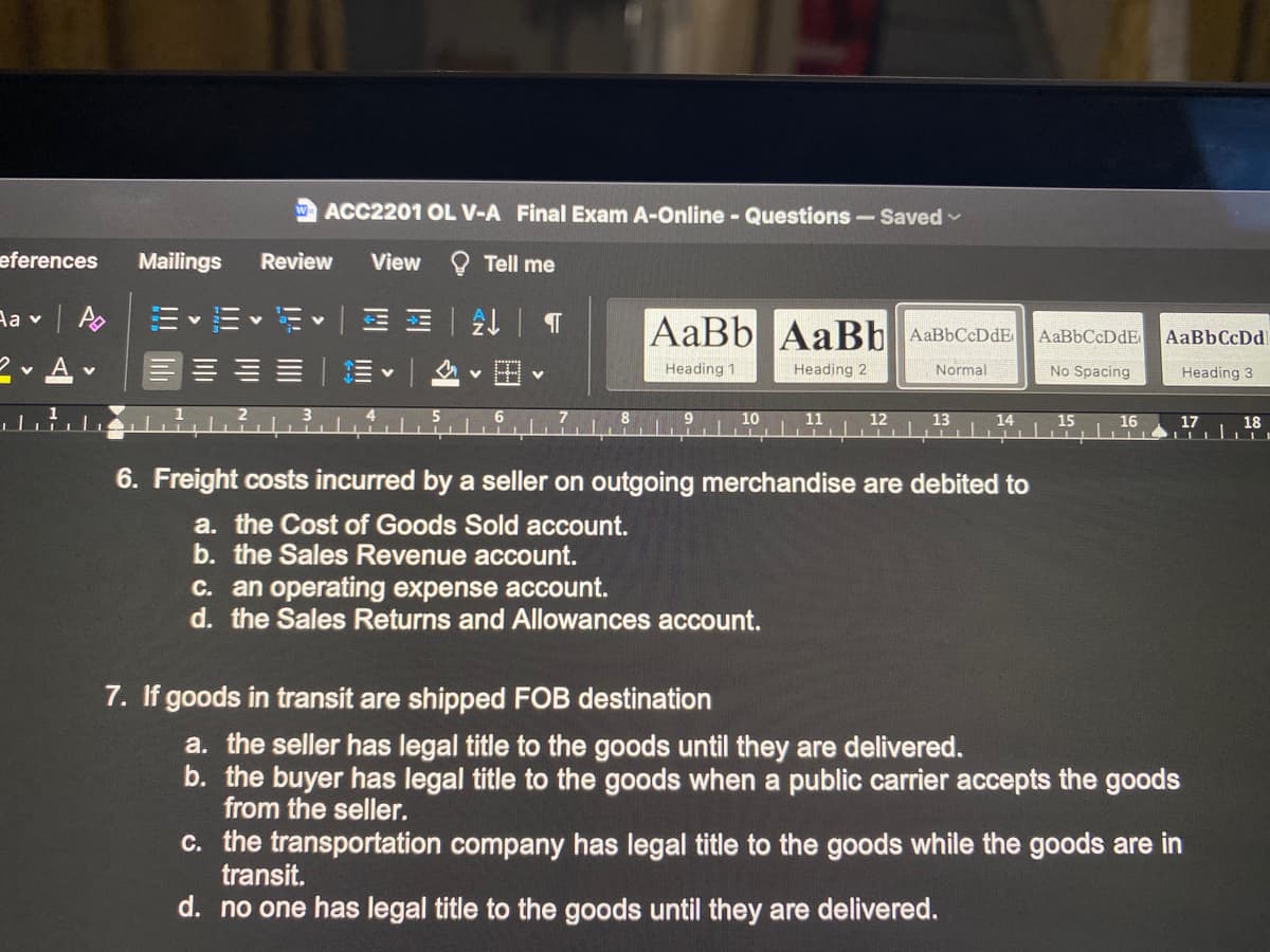 ACC2201 OL V-A Final Exam A-Online - Questions-Saved -
eferences
Mailings
Review
View
Tell me
Aa v | A
|回M 一处|T
AaBb AaBb AaBbCcDdE
AaBbCcDdE
AaBbCcDd
2- A v
田
Heading 1
Heading 2
Normal
No Spacing
Heading 3
10
11
12
13
14
15
16
17
18
6. Freight costs incurred by a seller on outgoing merchandise are debited to
a. the Cost of Goods Sold account.
b. the Sales Revenue account.
C. an operating expense account.
d. the Sales Returns and Allowances account.
7. If goods in transit are shipped FOB destination
a. the seller has legal title to the goods until they are delivered.
b. the buyer has legal title to the goods when a public carrier accepts the goods
from the seller.
c. the transportation company has legal title to the goods while the goods are in
transit.
d. no one has legal title to the goods until they are delivered.
