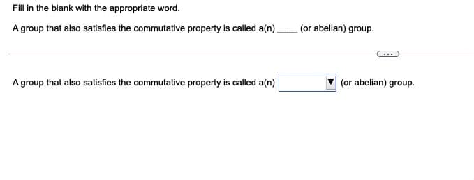 Fill in the blank with the appropriate word.
A group that also satisfies the commutative property is called a(n)
(or abelian) group.
A group that also satisfies the commutative property is called a(n)
(or abelian) group.
