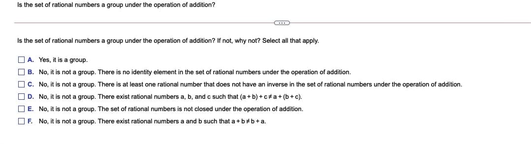 Is the set of rational numbers a group under the operation of addition?
Is the set of rational numbers a group under the operation of addition? If not, why not? Select all that apply.
O A. Yes, it is a group.
O B. No, it is not a group. There is no identity element in the set of rational numbers under the operation of addition.
O C. No, it is not a group. There is at least one rational number that does not have an inverse in the set of rational numbers under the operation of addition.
O D. No, it is not a group. There exist rational numbers a, b, and c such that (a + b) + c a+ (b + c).
O E. No, it is not a group. The set of rational numbers is not closed under the operation of addition.
O F. No, it is not a group. There exist rational numbers a and b such that a + b#b+a.
