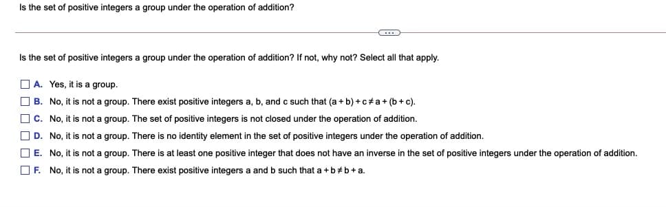 Is the set of positive integers a group under the operation of addition?
(...
Is the set of positive integers a group under the operation of addition? If not, why not? Select all that apply.
O A. Yes, it is a group.
O B. No, it is not a group. There exist positive integers a, b, and c such that (a + b) +c+a+ (b+c).
O c. No, it is not a group. The set of positive integers is not closed under the operation of addition.
O D. No, it is not a group. There is no identity element in the set of positive integers under the operation of addition.
O E. No, it is not a group. There is at least one positive integer that does not have an inverse in the set of positive integers under the operation of addition.
O F. No, it is not a group. There exist positive integers
and b such that a +b+b+a.
