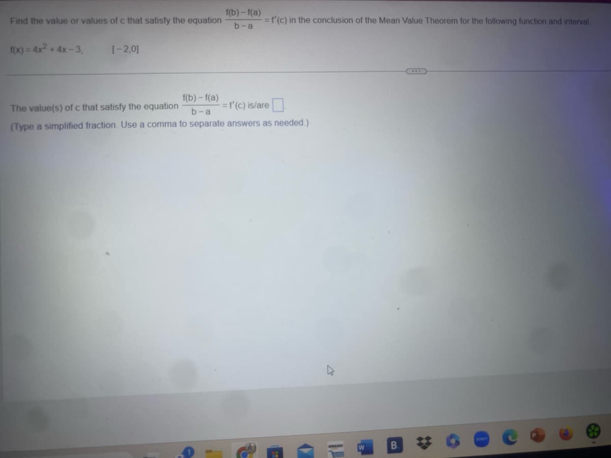 f(b) - f(a)
Find the value or values of c that satisfy the equation
b-a
f(x)=4x²+4x-3,
[-2,0]
=f'(c) in the conclusion of the Mean Value Theorem for the following function and interval.
The value(s) of c that satisfy the equation
f(b) - f(a)
b-a
= f'(c) is/are
(Type a simplified fraction. Use a comma to separate answers as needed.)
O
W
B
2000