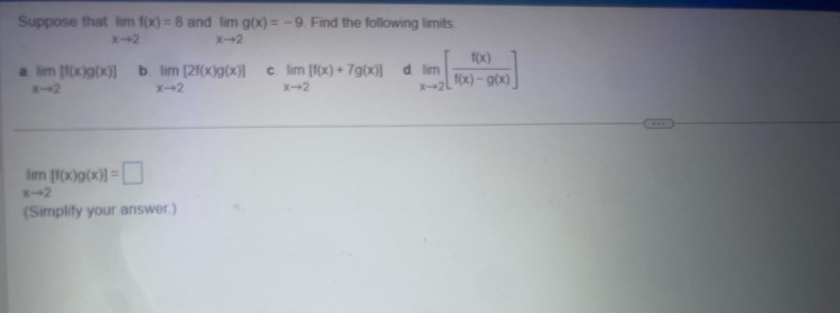 Suppose that lim f(x)=8 and lim g(x)=-9. Find the following limits.
X-2
X-2
x-2L
f(x)
f(x)-g(x)
a lim [f(x)g(x)] b. lim [2f(x)g(x)] c. lim [f(x)+7g(x)] d. lim
X-2
X-2
X-2
lim [f(x)g(x)]=
*-2
(Simplify your answer.)