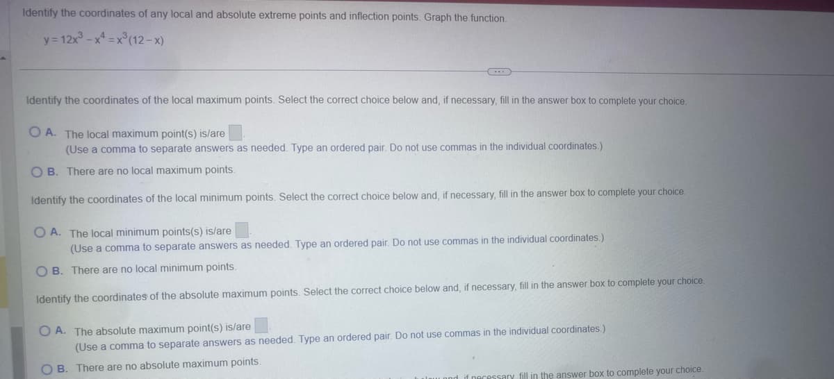 Identify the coordinates of any local and absolute extreme points and inflection points. Graph the function.
y=12x-x=x(12-x)
Identify the coordinates of the local maximum points. Select the correct choice below and, if necessary, fill in the answer box to complete your choice.
OA. The local maximum point(s) is/are
(Use a comma to separate answers as needed. Type an ordered pair. Do not use commas in the individual coordinates.)
OB. There are no local maximum points.
Identify the coordinates of the local minimum points. Select the correct choice below and, if necessary, fill in the answer box to complete your choice.
OA. The local minimum points(s) is/are
(Use a comma to separate answers as needed. Type an ordered pair. Do not use commas in the individual coordinates.)
OB. There are no local minimum points.
Identify the coordinates of the absolute maximum points. Select the correct choice below and, if necessary, fill in the answer box to complete your choice.
OA. The absolute maximum point(s) is/are
(Use a comma to separate answers as needed. Type an ordered pair. Do not use commas in the individual coordinates.)
B. There are no absolute maximum points.
and if necessary fill in the answer box to complete your choice.