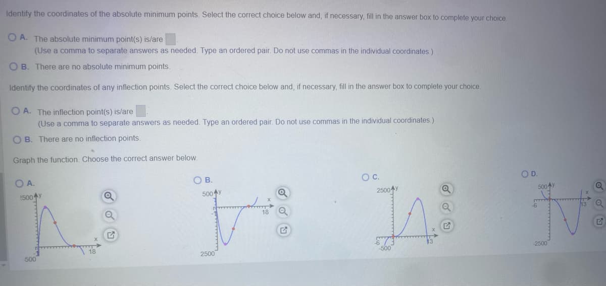 Identify the coordinates of the absolute minimum points. Select the correct choice below and, if necessary, fill in the answer box to complete your choice.
OA. The absolute minimum point(s) is/are
(Use a comma to separate answers as needed. Type an ordered pair. Do not use commas in the individual coordinates.)
OB. There are no absolute minimum points.
Identify the coordinates of any inflection points. Select the correct choice below and, if necessary, fill in the answer box to complete your choice.
OA. The inflection point(s) is/are
(Use a comma to separate answers as needed. Type an ordered pair. Do not use commas in the individual coordinates.)
OB. There are no inflection points.
Graph the function. Choose the correct answer below.
OA.
5004
500
18
G
O B.
500
2500
18
○ C.
2500 y
-500
W
O D.
500 y
-6
-2500
13 Q