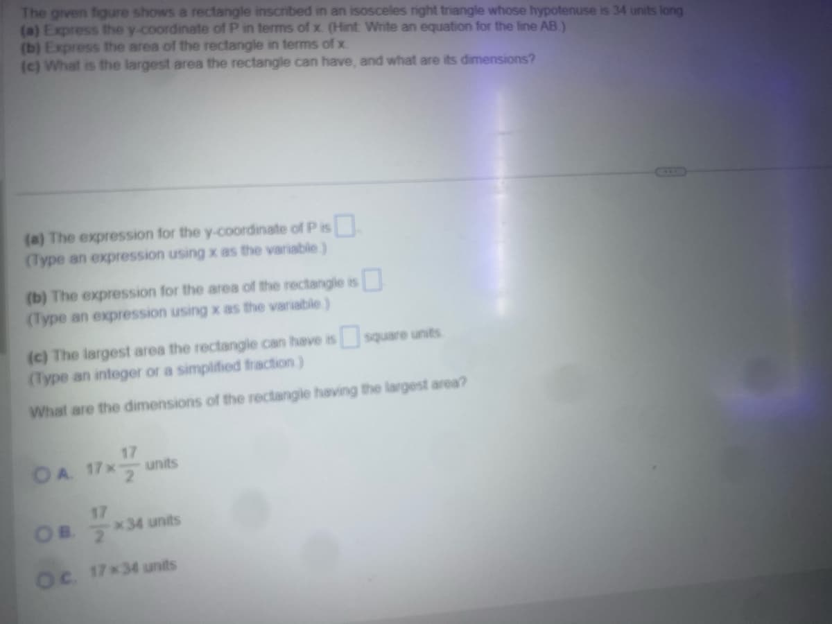 The given figure shows a rectangle inscribed in an isosceles right triangle whose hypotenuse is 34 units long
(a) Express the y-coordinate of P in terms of x. (Hint: Write an equation for the line AB)
(b) Express the area of the rectangle in terms of x
(c) What is the largest area the rectangle can have, and what are its dimensions?
(a) The expression for the y-coordinate of P is ☐
(Type an expression using x as the variable.)
(b) The expression for the area of the rectangle is ☐
(Type an expression using x as the variable)
(c) The largest area the rectangle can have is square units
(Type an integer or a simplified fraction.)
What are the dimensions of the rectangle having the largest area?
OA
17
units
17
OB
*34 units
Oc. 17x34 units