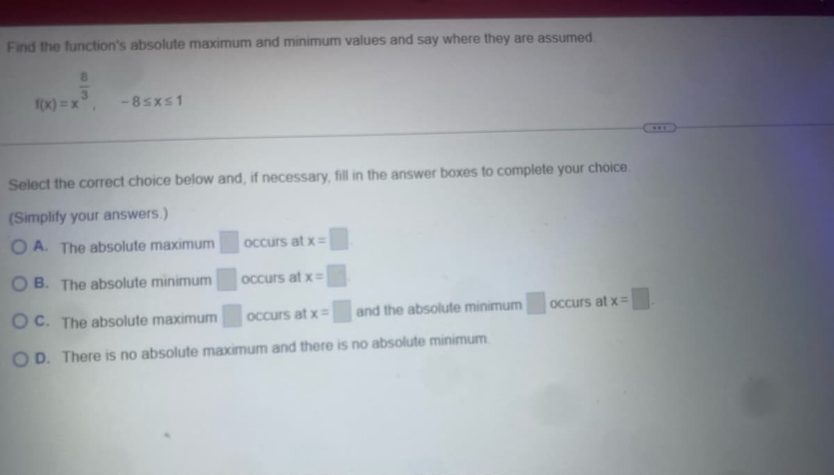 Find the function's absolute maximum and minimum values and say where they are assumed.
f(x)=x
8
3
-8≤x≤1
Select the correct choice below and, if necessary, fill in the answer boxes to complete your choice.
(Simplify your answers.)
OA. The absolute maximum
occurs at x=
OB. The absolute minimum
occurs at x=
OC. The absolute maximum
occurs at x=
and the absolute minimum
occurs at x=
OD. There is no absolute maximum and there is no absolute minimum.