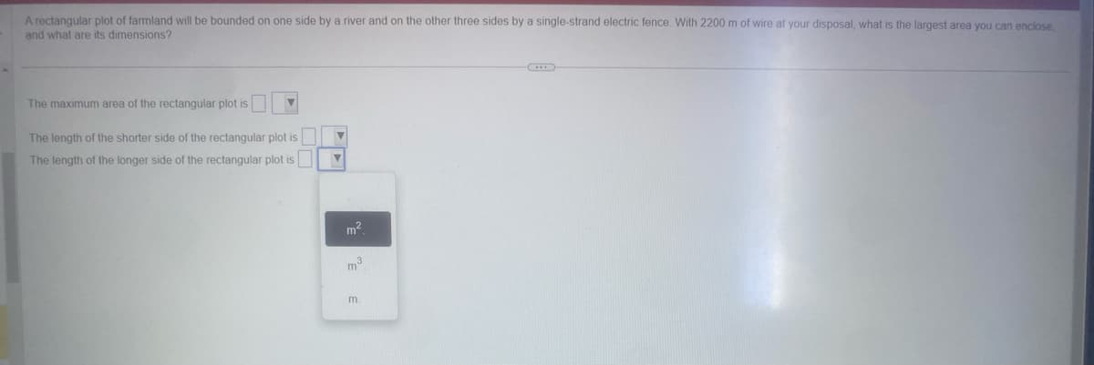 A rectangular plot of farmland will be bounded on one side by a river and on the other three sides by a single-strand electric fence. With 2200 m of wire at your disposal, what is the largest area you can enclose
and what are its dimensions?
The maximum area of the rectangular plot is
The length of the shorter side of the rectangular plot is
The length of the longer side of the rectangular plot is
m²
m³
m.