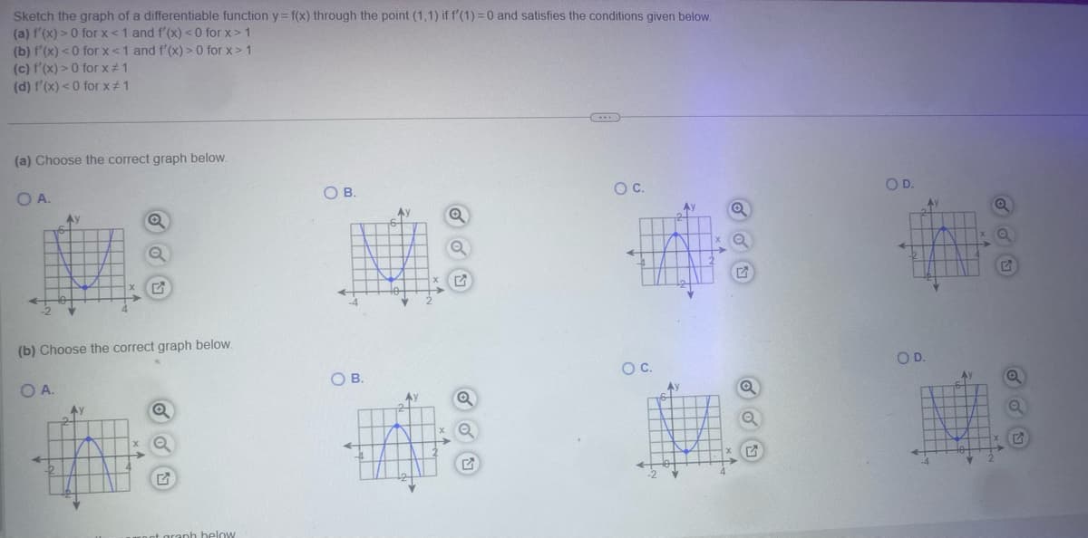 Sketch the graph of a differentiable function y = f(x) through the point (1,1) if f'(1) = 0 and satisfies the conditions given below.
(a)f'(x)>0 for x<1 and f'(x)<0 for x>1
(b)f'(x) < 0 for x<1 and f'(x)>0 for x>1
(c)f'(x)>0 for x≠1
(d)f'(x) < 0 for x ≠ 1
(a) Choose the correct graph below.
OA.
(b) Choose the correct graph below.
OA.
G
at graph below
O B.
O C.
OD.
OB.
G
OC.
OD.