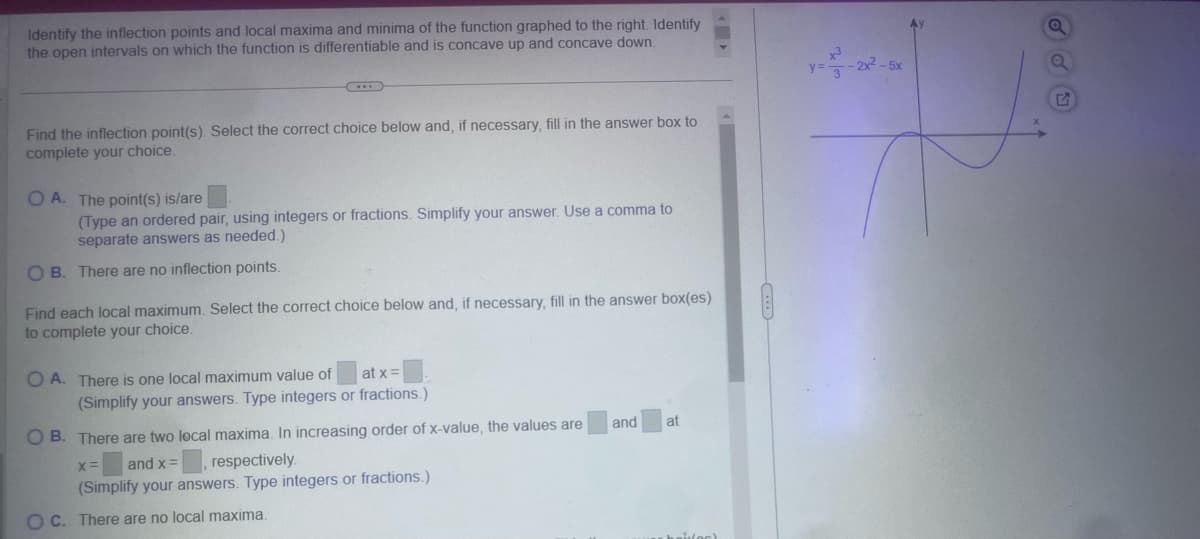 Identify the inflection points and local maxima and minima of the function graphed to the right. Identify
the open intervals on which the function is differentiable and is concave up and concave down.
Find the inflection point(s). Select the correct choice below and, if necessary, fill in the answer box to
complete your choice.
OA. The point(s) is/are
(Type an ordered pair, using integers or fractions. Simplify your answer. Use a comma to
separate answers as needed.)
OB. There are no inflection points.
Find each local maximum. Select the correct choice below and, if necessary, fill in the answer box(es)
to complete your choice.
OA. There is one local maximum value of
at x=
(Simplify your answers. Type integers or fractions.)
OB. There are two local maxima. In increasing order of x-value, the values are
x=
and x =
respectively.
(Simplify your answers. Type integers or fractions.)
OC. There are no local maxima.
and
at
y= 3
-2x²-5x
E