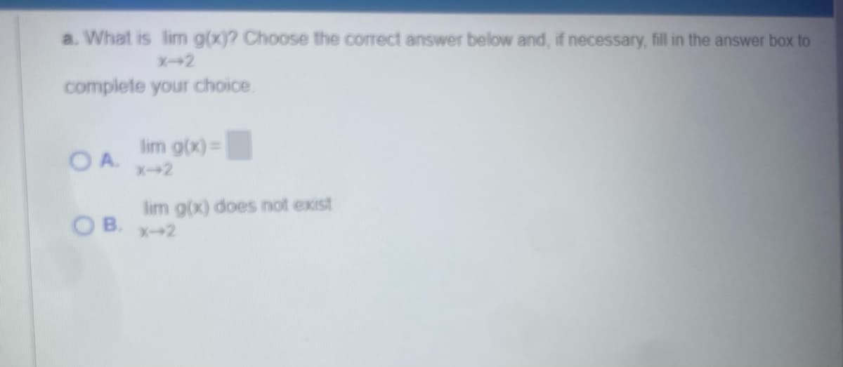 a. What is lim g(x)? Choose the correct answer below and, if necessary, fill in the answer box to
X-2
complete your choice.
lim g(x)=
OA.
X-2
lim g(x) does not exist
OB. x-2