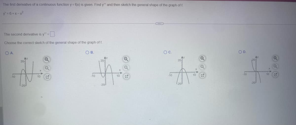 The first derivative of a continuous function y = f(x) is given. Find y" and then sketch the general shape of the graph of f
y' 6+x-x2
The second derivative is y" =
Choose the correct sketch of the general shape of the graph of f.
OA.
O B.
O C.
O D.
-10
10
-10
10
-10
10
-10
10