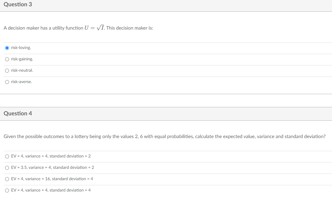 Question 3
A decision maker has a utility function U = VI. This decision maker is:
O risk-loving.
O risk-gaining.
O risk-neutral.
O risk-averse.
Question 4
Given the possible outcomes to a lottery being only the values 2, 6 with equal probabilities, calculate the expected value, variance and standard deviation?
O EV = 4, variance = 4, standard deviation = 2
O EV = 3.5, variance = 4, standard deviation = 2
O EV = 4, variance = 16, standard deviation = 4
O EV = 4, variance = 4, standard deviation = 4
