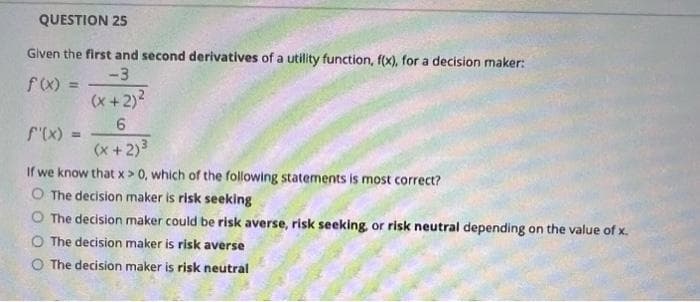 QUESTION 25
Given the first and second derivatives of a utility function, f(x), for a decision maker:
-3
f(x) =
%3D
(x +2)?
f'(x) =
(x + 2)3
If we know that x > 0, which of the following statements is most correct?
O The decision maker is risk seeking
O The decision maker could be risk averse, risk seeking, or risk neutral depending on the value of x.
O The decision maker is risk averse
O The decision maker is risk neutral
