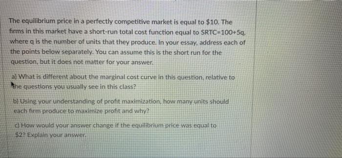 The equilibrium price in a perfectly competitive market is equal to $10. The
firms in this market have a short-run total cost function equal to SRTC=100+5q,
where g is the number of units that they produce. In your essay, address each of
the points below separately. You can assume this is the short run for the
question, but it does not matter for your answer.
a) What is different about the marginal cost curve in this question, relative to
she questions you usually see in this class?
b) Using your understanding of profit maximization, how many units should
each firm produce to maximize profit and why?
c) How would your answer change if the equilibrium price was equal to
$22 Explain your answer.
