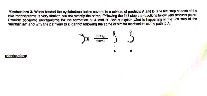 Mechanlsm 3. When healed the cyclobutene below coverts to a mixture of products A and B. The first step of each of the
two mechanisms is very similar, but not exactly the same. Following the first step the reactions follow very different paths.
Provide separate mechanisms tor the formation of A and B. Brielly explain what is happening in the first step of the
mechanism and why the pathway to B cannot following the same or similar mechanism as the path to A.
HO
Coc,
100°C
mechanism:
