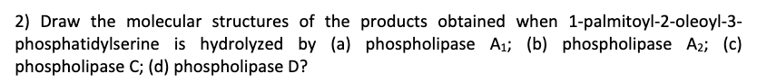 2) Draw the molecular structures of the products obtained when 1-palmitoyl-2-oleoyl-3-
phosphatidylserine is hydrolyzed by (a) phospholipase A1; (b) phospholipase A2; (c)
phospholipase C; (d) phospholipase D?
