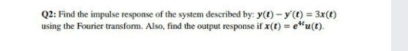 Q2: Find the impulse response of the system described by: y(t)-y(t) = 3x(t)
using the Fourier transform. Also, find the output response if x(t) e"u(t).
