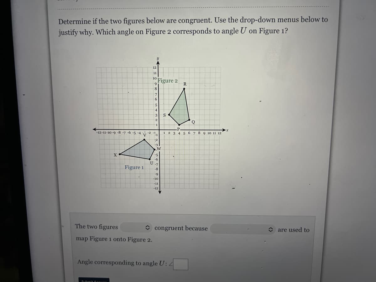Determine if the two figures below are congruent. Use the drop-down menus below to
justify why. Which angle on Figure 2 corresponds to angle U on Figure 1?
12
11
10
Figure 2
6.
R
8
6
5
3
2
Q
-12-11-10 -9 -8 -7 -6 -5 -4
P
3 4 5 6 7 8 9 10 11 12
2 -1,
-2
X
-5
-6
U
Figure 1
-8
-9
-10
-11
-12
The two figures
O congruent because
O are used to
map Figure 1 onto Figure 2.
Angle corresponding to angle U:4
Suhmit Apgues

