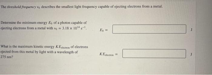 The threshold frequency vo describes the smallest light frequency capable of ejecting electrons from a metal.
Determine the minimum energy Eo of a photon capable of
ejecting electrons from a metal with vo= 3.18 x 10¹4 s-¹.
What is the maximum kinetic energy KEelectron of electrons
ejected from this metal by light with a wavelength of
275 nm?
Eo =
KElectron
J
J