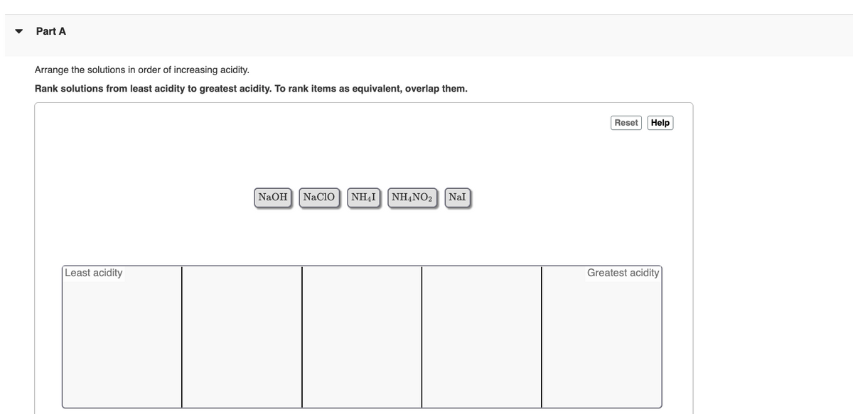 Part A
Arrange the solutions in order of increasing acidity.
Rank solutions from least acidity to greatest acidity. To rank items as equivalent, overlap them.
Least acidity
NaOH NACIO ΝΗΔΙ NH4NO2
Nal
Reset Help
Greatest acidity