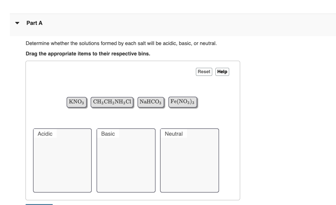 Part A
Determine whether the solutions formed by each salt will be acidic, basic, or neutral.
Drag the appropriate items to their respective bins.
Acidic
KNO3 CH,CH,NH,C1
Basic
NaHCO3 Fe(NO3)3
Neutral
Reset Help