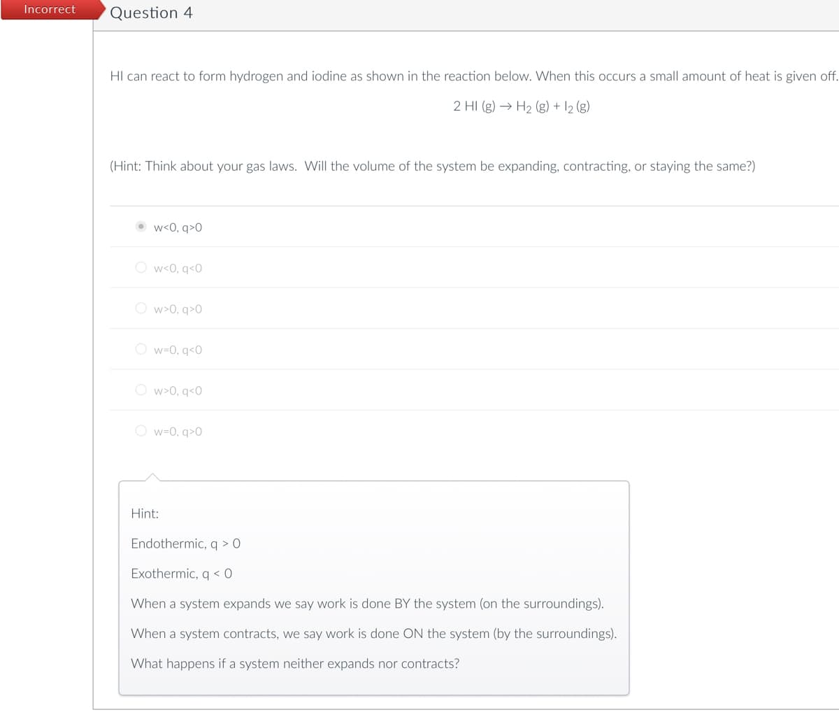 Incorrect
Question 4
HI can react to form hydrogen and iodine as shown in the reaction below. When this occurs a small amount of heat is given off.
2 HI (g) → H₂ (g) + 1₂ (g)
(Hint: Think about your gas laws. Will the volume of the system be expanding, contracting, or staying the same?)
•W<0,q>0
Ow<0, q<0
Ow>0, q>0
Ow=0, q<0
Ow>0, q<0
Ow=0, q>0
Hint:
Endothermic, q > 0
Exothermic, q<0
When a system expands we say work is done BY the system (on the surroundings).
When a system contracts, we say work is done ON the system (by the surroundings).
What happens if a system neither expands nor contracts?